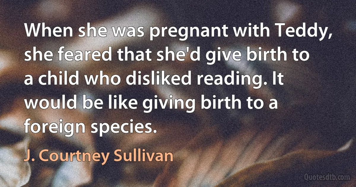 When she was pregnant with Teddy, she feared that she'd give birth to a child who disliked reading. It would be like giving birth to a foreign species. (J. Courtney Sullivan)