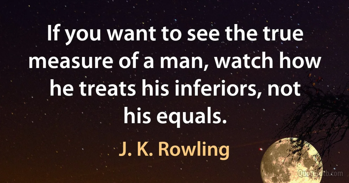 If you want to see the true measure of a man, watch how he treats his inferiors, not his equals. (J. K. Rowling)