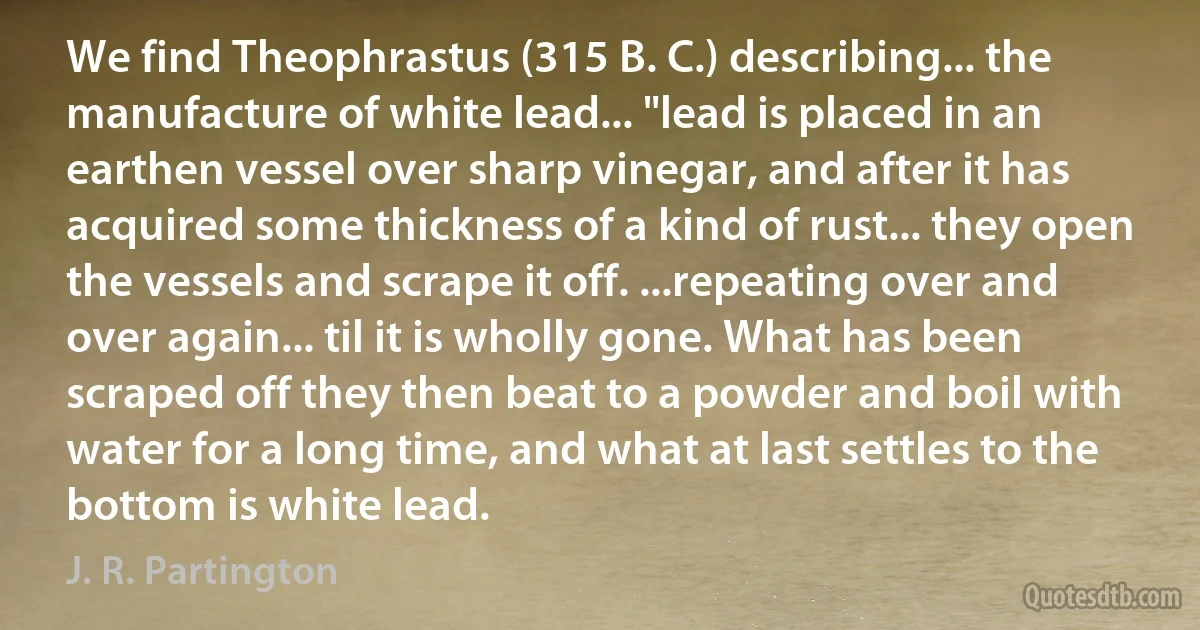 We find Theophrastus (315 B. C.) describing... the manufacture of white lead... "lead is placed in an earthen vessel over sharp vinegar, and after it has acquired some thickness of a kind of rust... they open the vessels and scrape it off. ...repeating over and over again... til it is wholly gone. What has been scraped off they then beat to a powder and boil with water for a long time, and what at last settles to the bottom is white lead. (J. R. Partington)