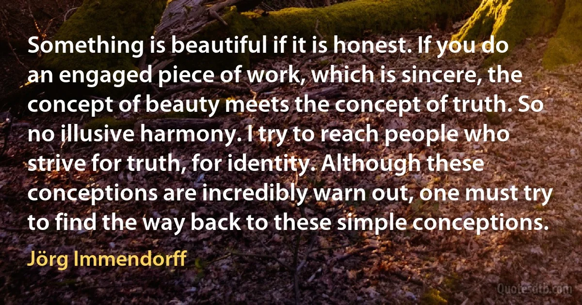 Something is beautiful if it is honest. If you do an engaged piece of work, which is sincere, the concept of beauty meets the concept of truth. So no illusive harmony. I try to reach people who strive for truth, for identity. Although these conceptions are incredibly warn out, one must try to find the way back to these simple conceptions. (Jörg Immendorff)