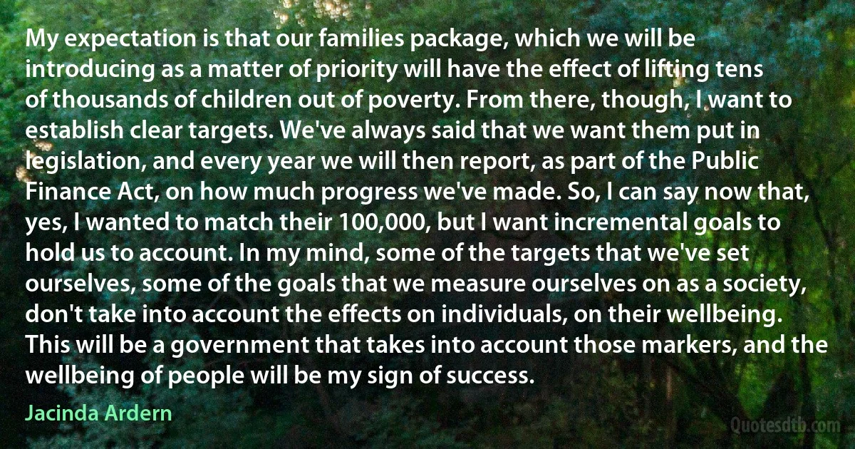 My expectation is that our families package, which we will be introducing as a matter of priority will have the effect of lifting tens of thousands of children out of poverty. From there, though, I want to establish clear targets. We've always said that we want them put in legislation, and every year we will then report, as part of the Public Finance Act, on how much progress we've made. So, I can say now that, yes, I wanted to match their 100,000, but I want incremental goals to hold us to account. In my mind, some of the targets that we've set ourselves, some of the goals that we measure ourselves on as a society, don't take into account the effects on individuals, on their wellbeing. This will be a government that takes into account those markers, and the wellbeing of people will be my sign of success. (Jacinda Ardern)