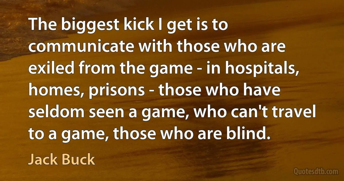 The biggest kick I get is to communicate with those who are exiled from the game - in hospitals, homes, prisons - those who have seldom seen a game, who can't travel to a game, those who are blind. (Jack Buck)