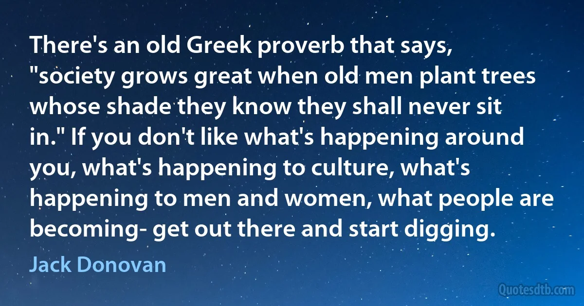 There's an old Greek proverb that says, "society grows great when old men plant trees whose shade they know they shall never sit in." If you don't like what's happening around you, what's happening to culture, what's happening to men and women, what people are becoming- get out there and start digging. (Jack Donovan)