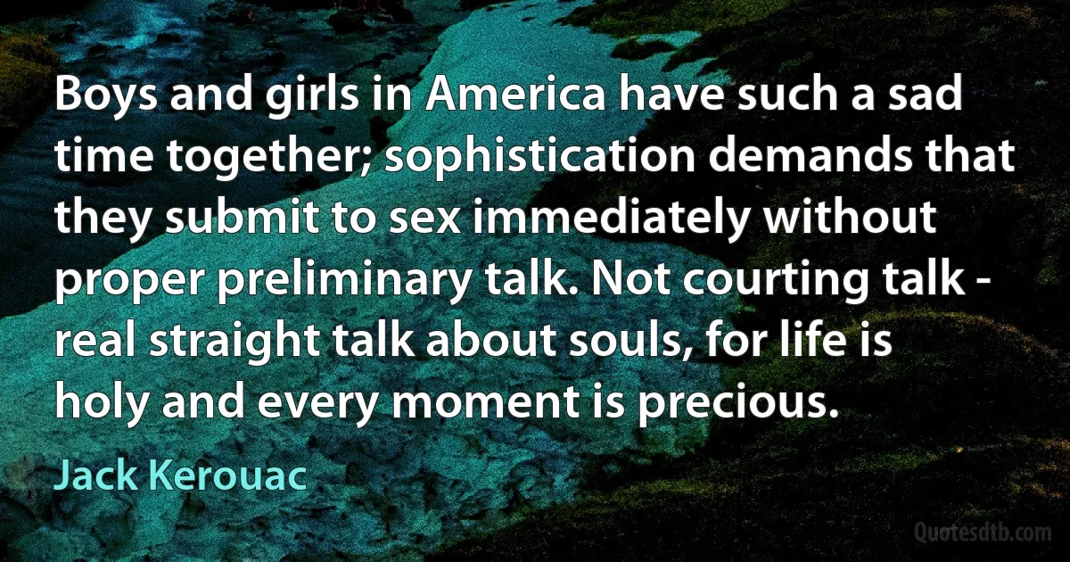 Boys and girls in America have such a sad time together; sophistication demands that they submit to sex immediately without proper preliminary talk. Not courting talk - real straight talk about souls, for life is holy and every moment is precious. (Jack Kerouac)