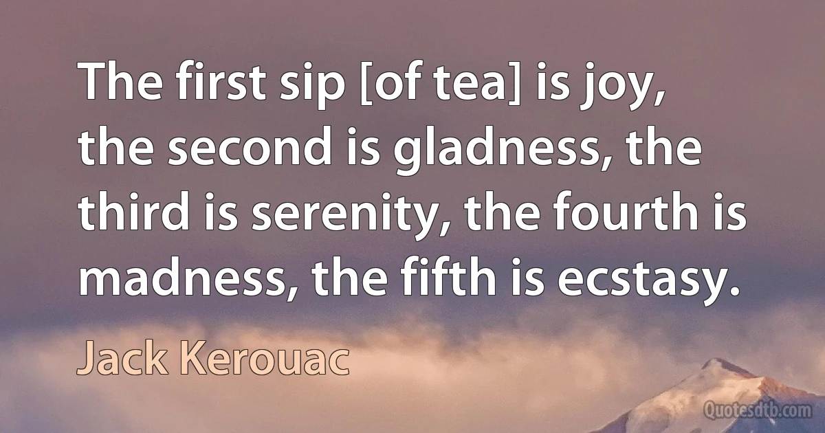 The first sip [of tea] is joy, the second is gladness, the third is serenity, the fourth is madness, the fifth is ecstasy. (Jack Kerouac)