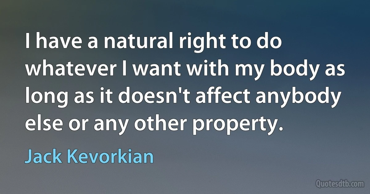 I have a natural right to do whatever I want with my body as long as it doesn't affect anybody else or any other property. (Jack Kevorkian)