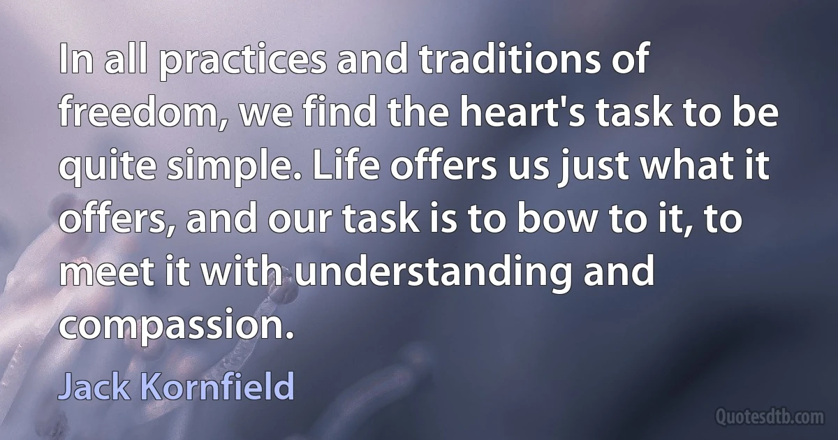 In all practices and traditions of freedom, we find the heart's task to be quite simple. Life offers us just what it offers, and our task is to bow to it, to meet it with understanding and compassion. (Jack Kornfield)