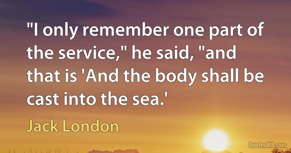 "I only remember one part of the service," he said, "and that is 'And the body shall be cast into the sea.' (Jack London)