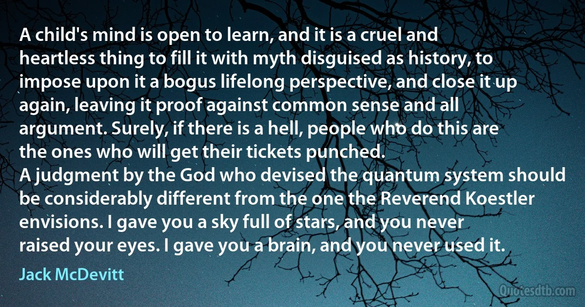 A child's mind is open to learn, and it is a cruel and heartless thing to fill it with myth disguised as history, to impose upon it a bogus lifelong perspective, and close it up again, leaving it proof against common sense and all argument. Surely, if there is a hell, people who do this are the ones who will get their tickets punched.
A judgment by the God who devised the quantum system should be considerably different from the one the Reverend Koestler envisions. I gave you a sky full of stars, and you never raised your eyes. I gave you a brain, and you never used it. (Jack McDevitt)