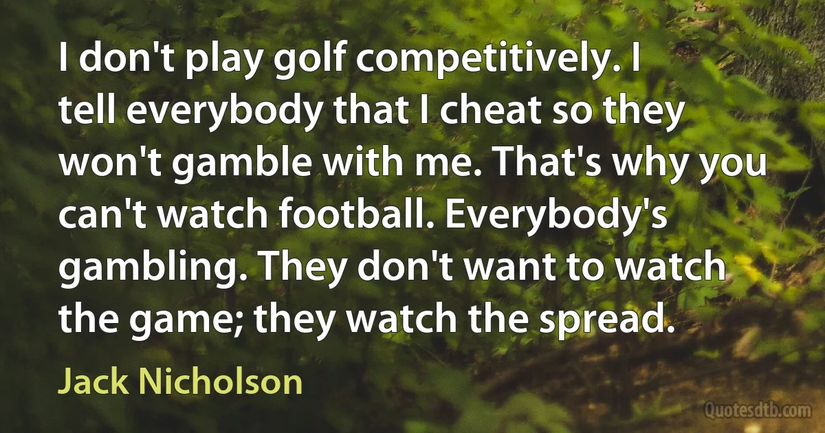 I don't play golf competitively. I tell everybody that I cheat so they won't gamble with me. That's why you can't watch football. Everybody's gambling. They don't want to watch the game; they watch the spread. (Jack Nicholson)