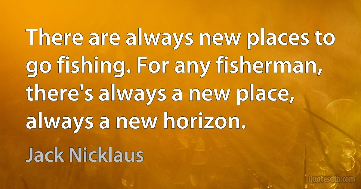 There are always new places to go fishing. For any fisherman, there's always a new place, always a new horizon. (Jack Nicklaus)