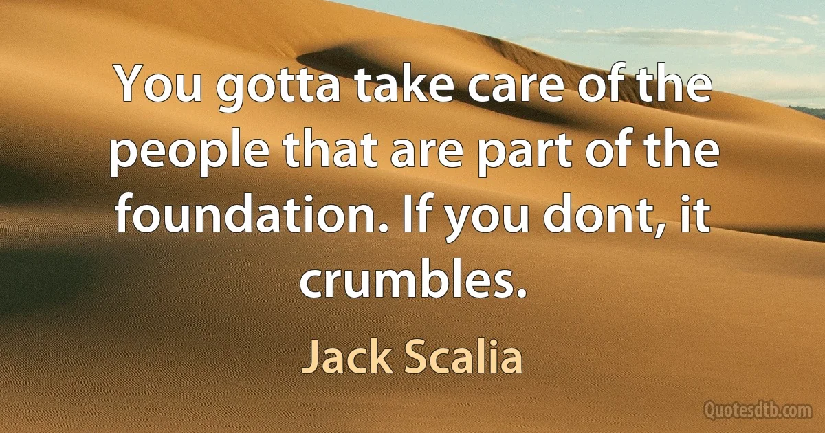 You gotta take care of the people that are part of the foundation. If you dont, it crumbles. (Jack Scalia)