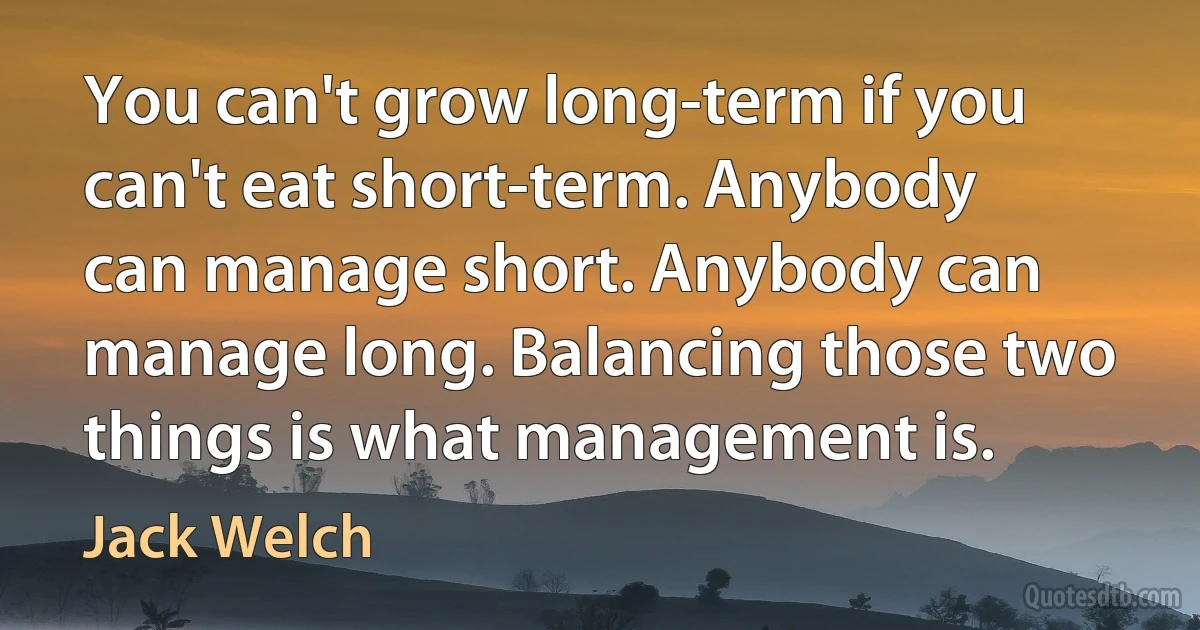 You can't grow long-term if you can't eat short-term. Anybody can manage short. Anybody can manage long. Balancing those two things is what management is. (Jack Welch)