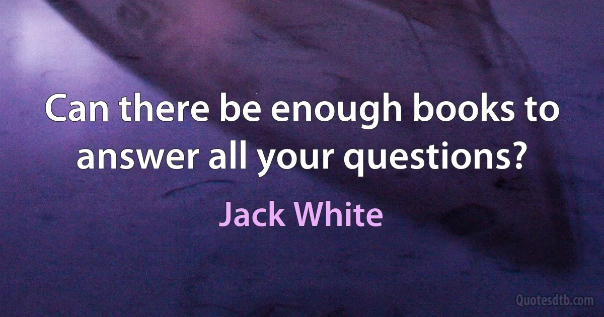 Can there be enough books to answer all your questions? (Jack White)