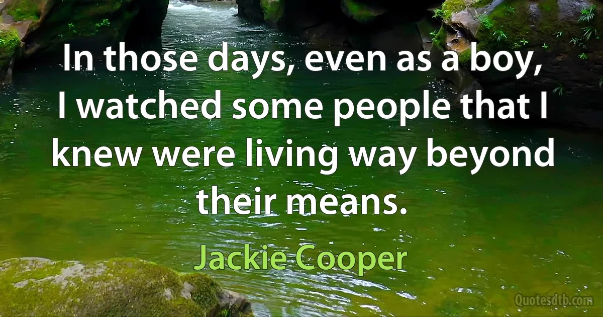 In those days, even as a boy, I watched some people that I knew were living way beyond their means. (Jackie Cooper)