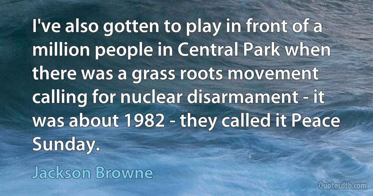 I've also gotten to play in front of a million people in Central Park when there was a grass roots movement calling for nuclear disarmament - it was about 1982 - they called it Peace Sunday. (Jackson Browne)