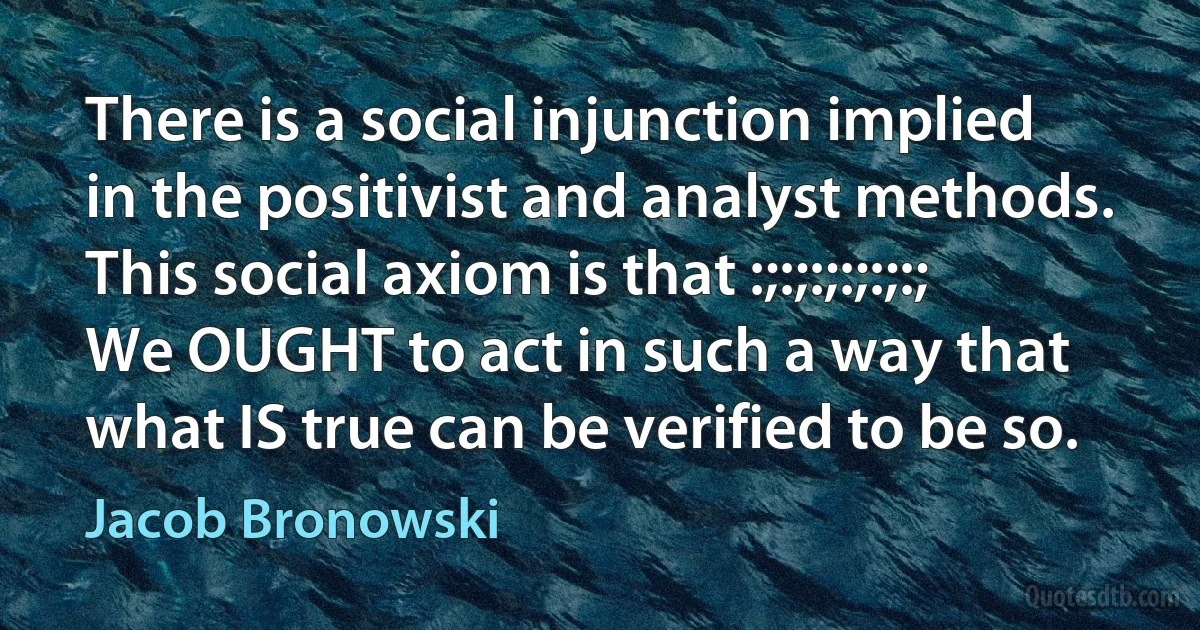 There is a social injunction implied in the positivist and analyst methods. This social axiom is that :;:;:;:;:;:; We OUGHT to act in such a way that what IS true can be verified to be so. (Jacob Bronowski)