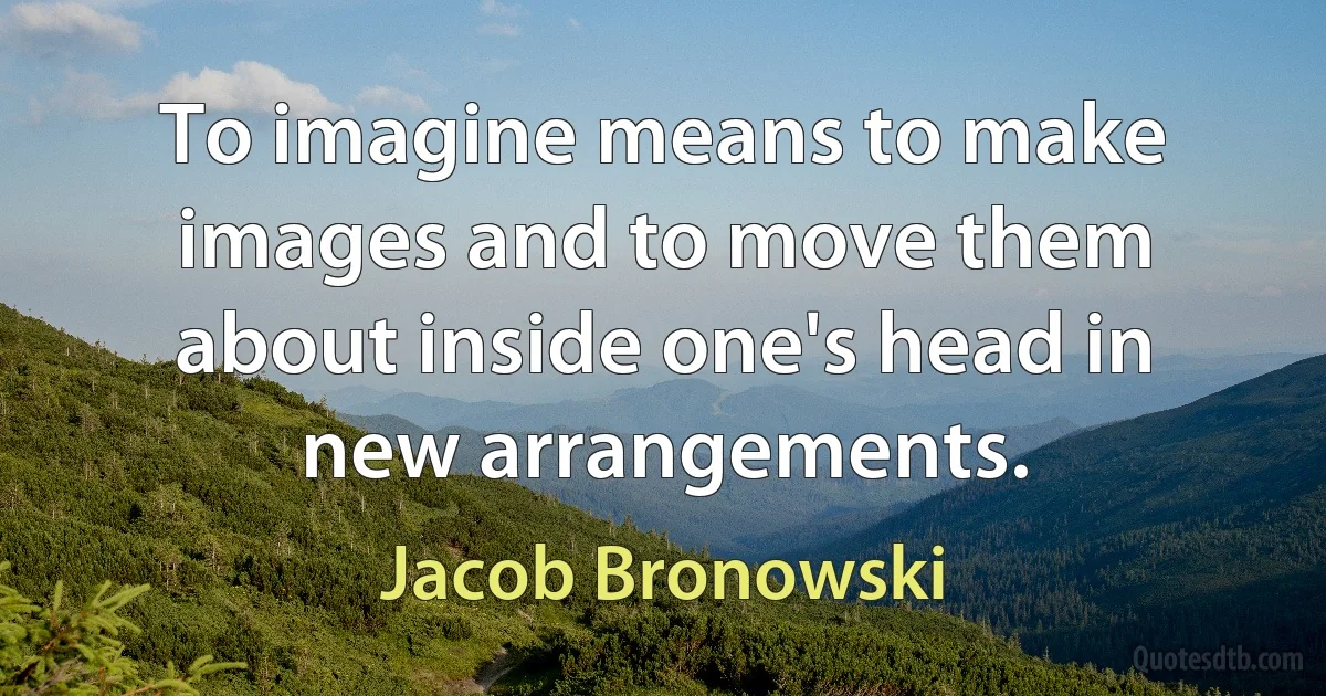 To imagine means to make images and to move them about inside one's head in new arrangements. (Jacob Bronowski)