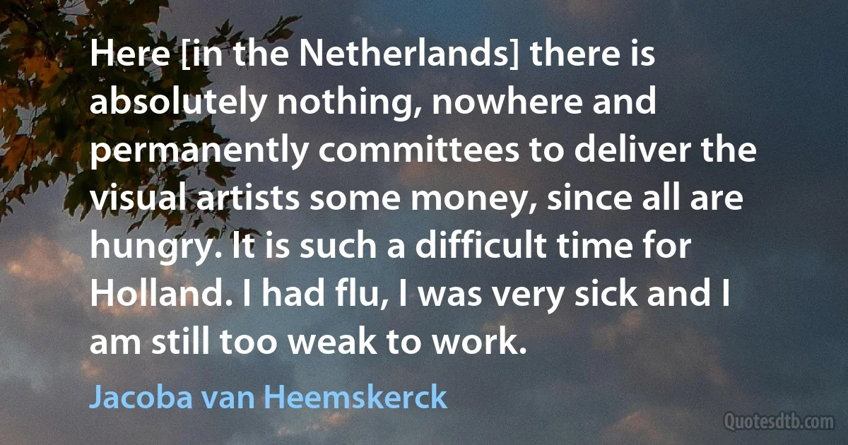 Here [in the Netherlands] there is absolutely nothing, nowhere and permanently committees to deliver the visual artists some money, since all are hungry. It is such a difficult time for Holland. I had flu, I was very sick and I am still too weak to work. (Jacoba van Heemskerck)