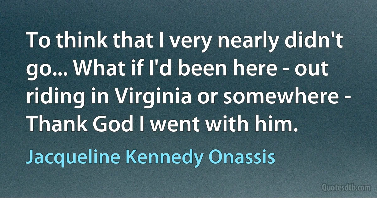 To think that I very nearly didn't go... What if I'd been here - out riding in Virginia or somewhere - Thank God I went with him. (Jacqueline Kennedy Onassis)