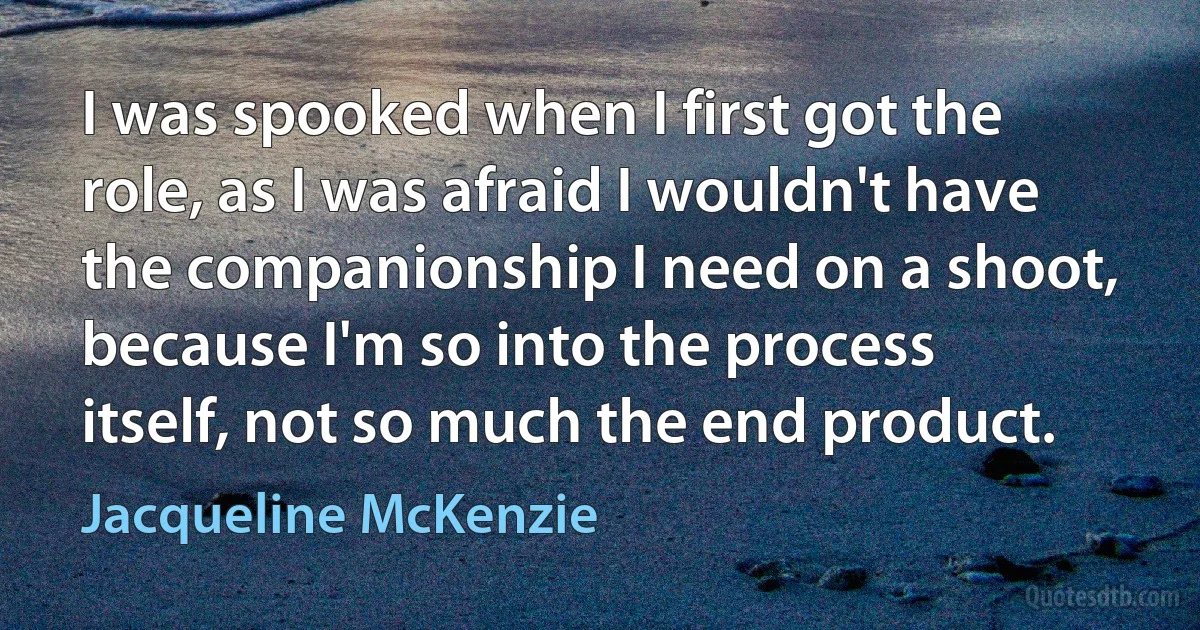 I was spooked when I first got the role, as I was afraid I wouldn't have the companionship I need on a shoot, because I'm so into the process itself, not so much the end product. (Jacqueline McKenzie)