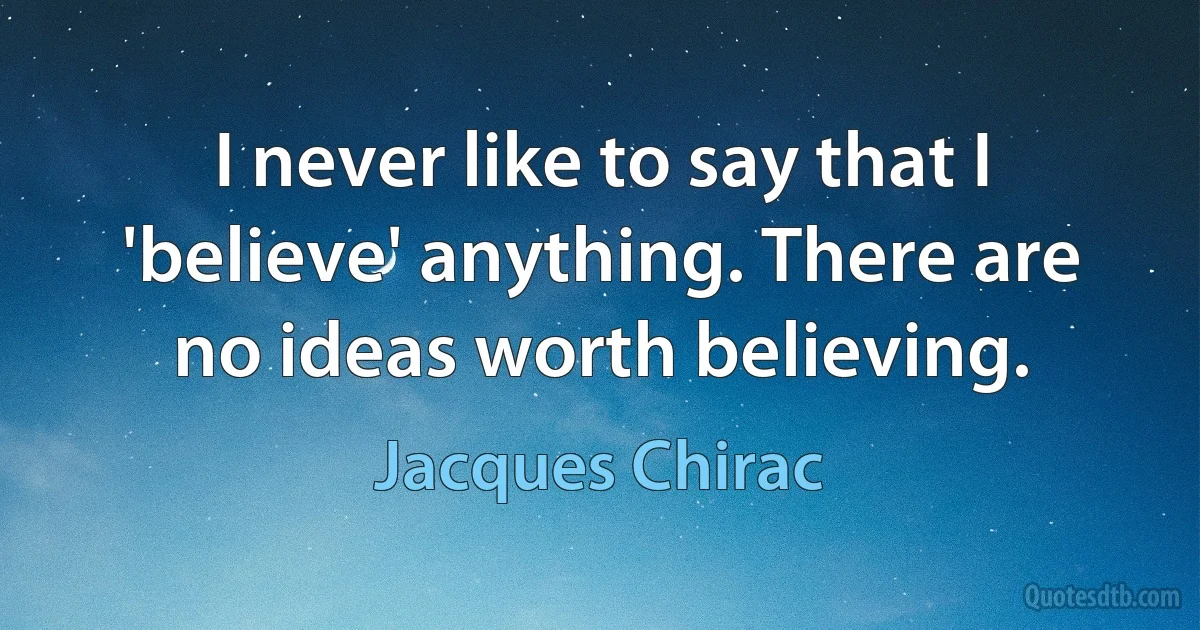 I never like to say that I 'believe' anything. There are no ideas worth believing. (Jacques Chirac)