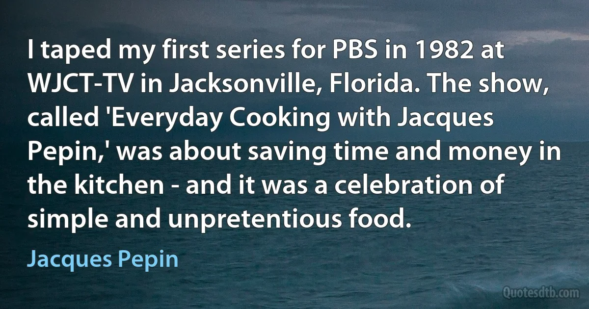 I taped my first series for PBS in 1982 at WJCT-TV in Jacksonville, Florida. The show, called 'Everyday Cooking with Jacques Pepin,' was about saving time and money in the kitchen - and it was a celebration of simple and unpretentious food. (Jacques Pepin)