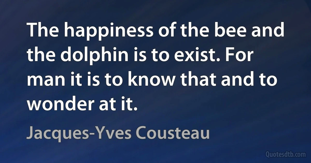 The happiness of the bee and the dolphin is to exist. For man it is to know that and to wonder at it. (Jacques-Yves Cousteau)