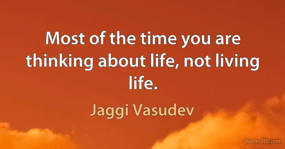 Most of the time you are thinking about life, not living life. (Jaggi Vasudev)