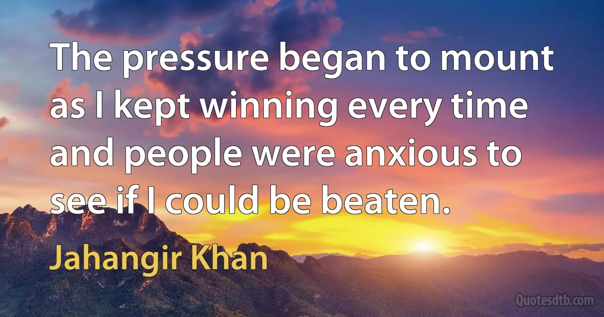 The pressure began to mount as I kept winning every time and people were anxious to see if I could be beaten. (Jahangir Khan)