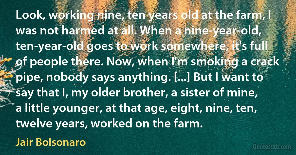 Look, working nine, ten years old at the farm, I was not harmed at all. When a nine-year-old, ten-year-old goes to work somewhere, it's full of people there. Now, when I'm smoking a crack pipe, nobody says anything. [...] But I want to say that I, my older brother, a sister of mine, a little younger, at that age, eight, nine, ten, twelve years, worked on the farm. (Jair Bolsonaro)