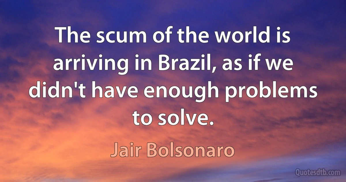 The scum of the world is arriving in Brazil, as if we didn't have enough problems to solve. (Jair Bolsonaro)