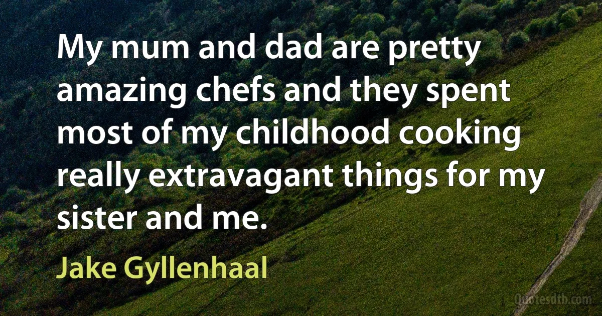 My mum and dad are pretty amazing chefs and they spent most of my childhood cooking really extravagant things for my sister and me. (Jake Gyllenhaal)