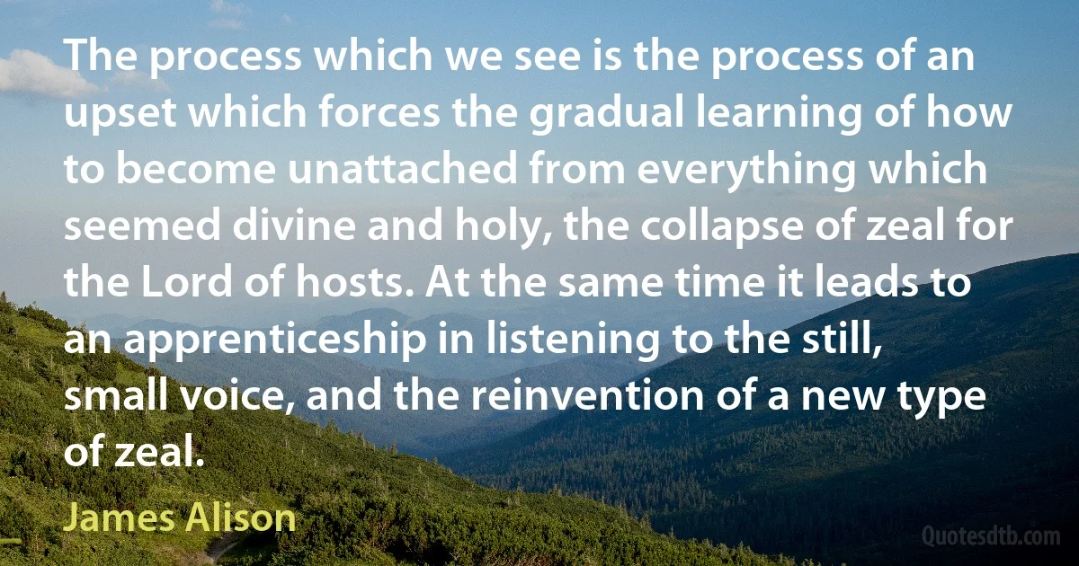 The process which we see is the process of an upset which forces the gradual learning of how to become unattached from everything which seemed divine and holy, the collapse of zeal for the Lord of hosts. At the same time it leads to an apprenticeship in listening to the still, small voice, and the reinvention of a new type of zeal. (James Alison)