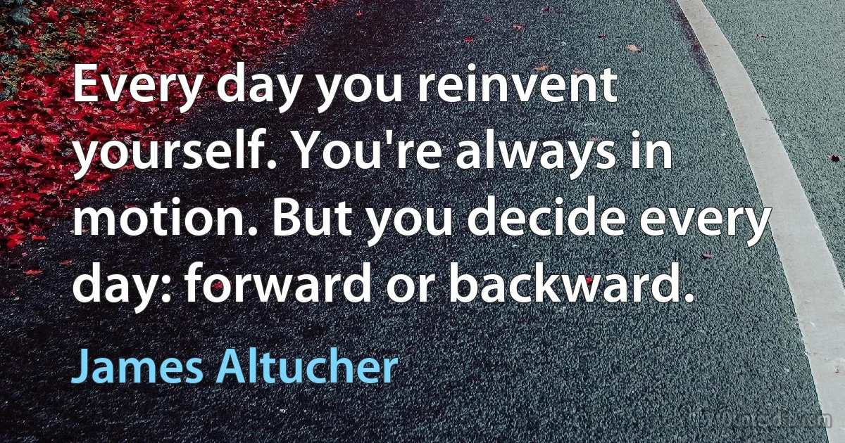 Every day you reinvent yourself. You're always in motion. But you decide every day: forward or backward. (James Altucher)