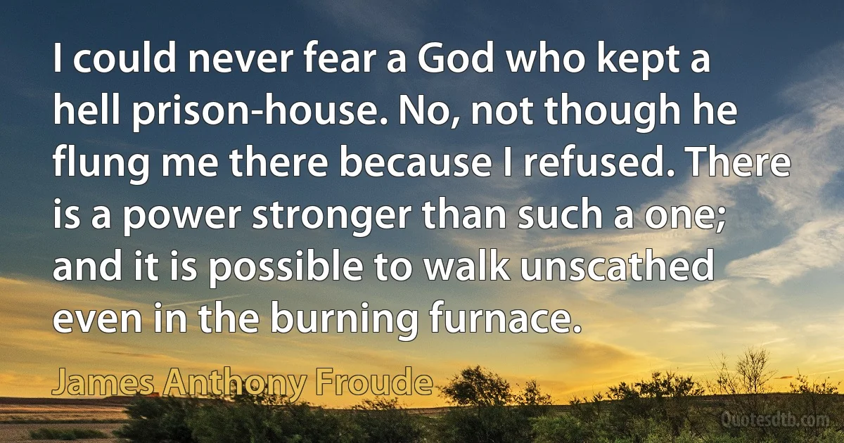 I could never fear a God who kept a hell prison-house. No, not though he flung me there because I refused. There is a power stronger than such a one; and it is possible to walk unscathed even in the burning furnace. (James Anthony Froude)