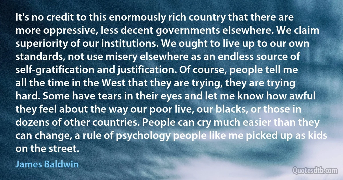 It's no credit to this enormously rich country that there are more oppressive, less decent governments elsewhere. We claim superiority of our institutions. We ought to live up to our own standards, not use misery elsewhere as an endless source of self-gratification and justification. Of course, people tell me all the time in the West that they are trying, they are trying hard. Some have tears in their eyes and let me know how awful they feel about the way our poor live, our blacks, or those in dozens of other countries. People can cry much easier than they can change, a rule of psychology people like me picked up as kids on the street. (James Baldwin)