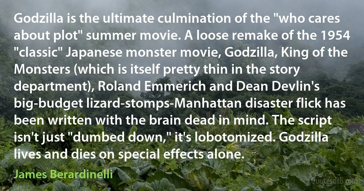 Godzilla is the ultimate culmination of the "who cares about plot" summer movie. A loose remake of the 1954 "classic" Japanese monster movie, Godzilla, King of the Monsters (which is itself pretty thin in the story department), Roland Emmerich and Dean Devlin's big-budget lizard-stomps-Manhattan disaster flick has been written with the brain dead in mind. The script isn't just "dumbed down," it's lobotomized. Godzilla lives and dies on special effects alone. (James Berardinelli)
