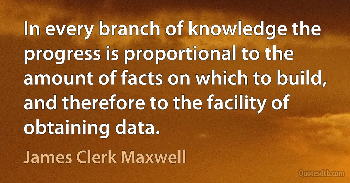 In every branch of knowledge the progress is proportional to the amount of facts on which to build, and therefore to the facility of obtaining data. (James Clerk Maxwell)