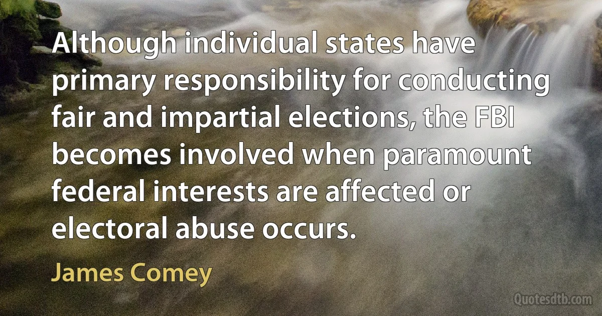 Although individual states have primary responsibility for conducting fair and impartial elections, the FBI becomes involved when paramount federal interests are affected or electoral abuse occurs. (James Comey)