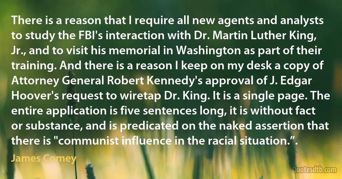 There is a reason that I require all new agents and analysts to study the FBI's interaction with Dr. Martin Luther King, Jr., and to visit his memorial in Washington as part of their training. And there is a reason I keep on my desk a copy of Attorney General Robert Kennedy's approval of J. Edgar Hoover's request to wiretap Dr. King. It is a single page. The entire application is five sentences long, it is without fact or substance, and is predicated on the naked assertion that there is "communist influence in the racial situation.”. (James Comey)