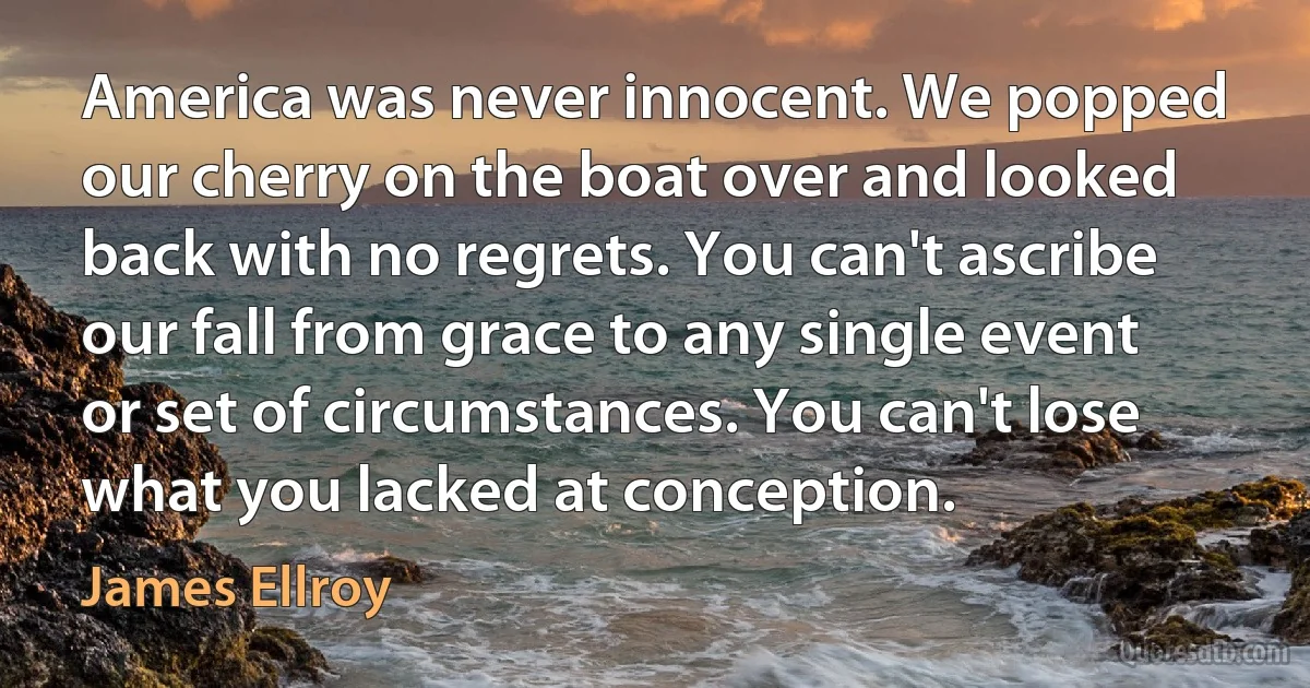 America was never innocent. We popped our cherry on the boat over and looked back with no regrets. You can't ascribe our fall from grace to any single event or set of circumstances. You can't lose what you lacked at conception. (James Ellroy)