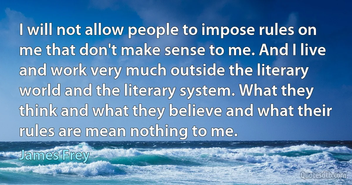 I will not allow people to impose rules on me that don't make sense to me. And I live and work very much outside the literary world and the literary system. What they think and what they believe and what their rules are mean nothing to me. (James Frey)