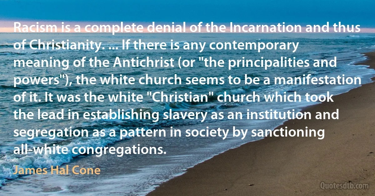 Racism is a complete denial of the Incarnation and thus of Christianity. ... If there is any contemporary meaning of the Antichrist (or "the principalities and powers"), the white church seems to be a manifestation of it. It was the white "Christian" church which took the lead in establishing slavery as an institution and segregation as a pattern in society by sanctioning all-white congregations. (James Hal Cone)