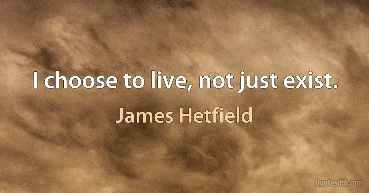 I choose to live, not just exist. (James Hetfield)