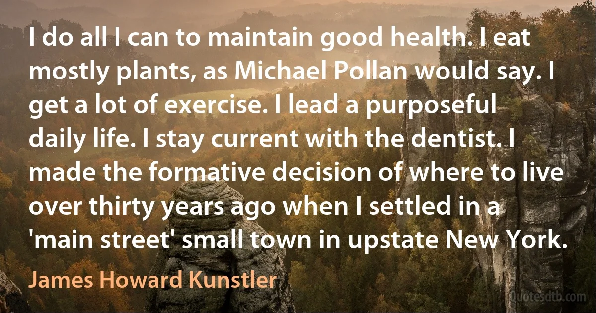 I do all I can to maintain good health. I eat mostly plants, as Michael Pollan would say. I get a lot of exercise. I lead a purposeful daily life. I stay current with the dentist. I made the formative decision of where to live over thirty years ago when I settled in a 'main street' small town in upstate New York. (James Howard Kunstler)