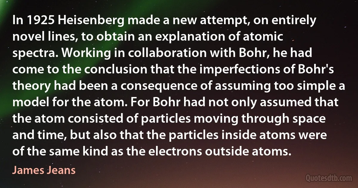 In 1925 Heisenberg made a new attempt, on entirely novel lines, to obtain an explanation of atomic spectra. Working in collaboration with Bohr, he had come to the conclusion that the imperfections of Bohr's theory had been a consequence of assuming too simple a model for the atom. For Bohr had not only assumed that the atom consisted of particles moving through space and time, but also that the particles inside atoms were of the same kind as the electrons outside atoms. (James Jeans)