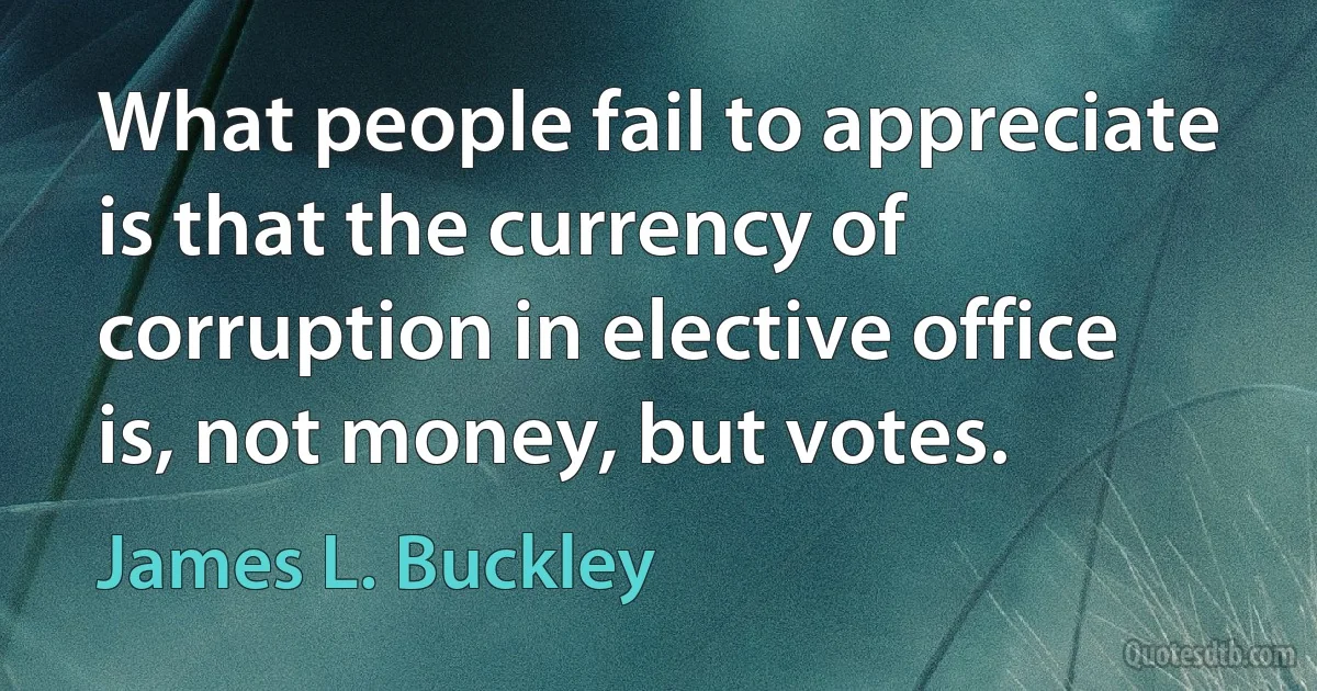 What people fail to appreciate is that the currency of corruption in elective office is, not money, but votes. (James L. Buckley)