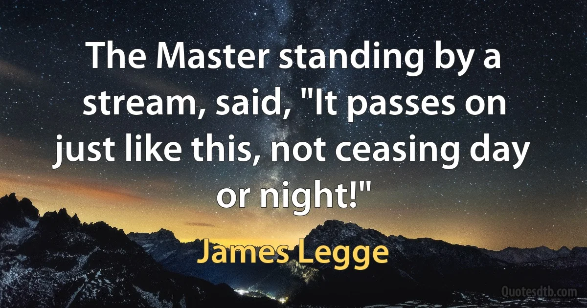 The Master standing by a stream, said, "It passes on just like this, not ceasing day or night!" (James Legge)