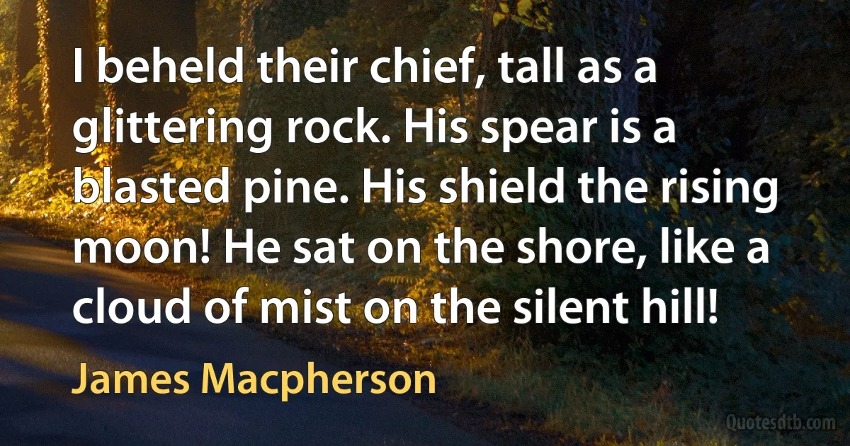 I beheld their chief, tall as a glittering rock. His spear is a blasted pine. His shield the rising moon! He sat on the shore, like a cloud of mist on the silent hill! (James Macpherson)